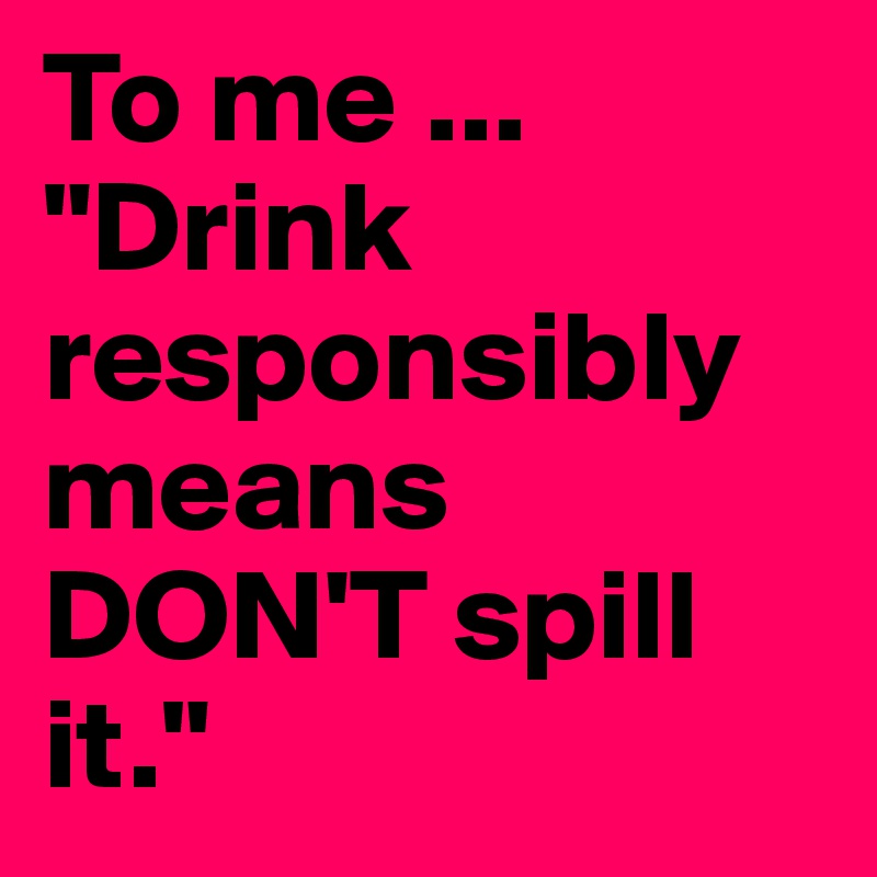 To me ...
"Drink
responsibly means
DON'T spill it."