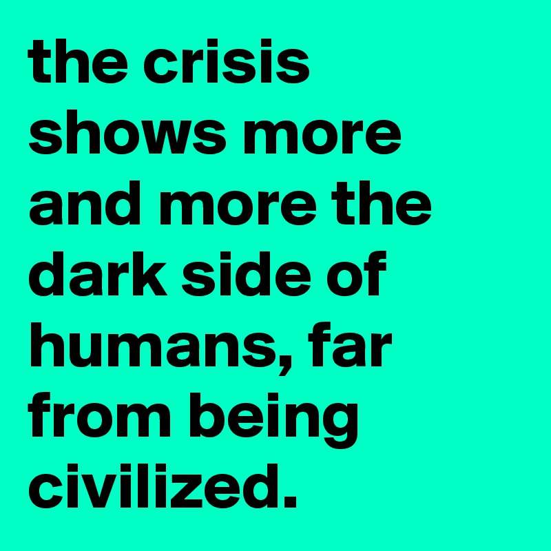 the crisis shows more and more the dark side of humans, far from being civilized.