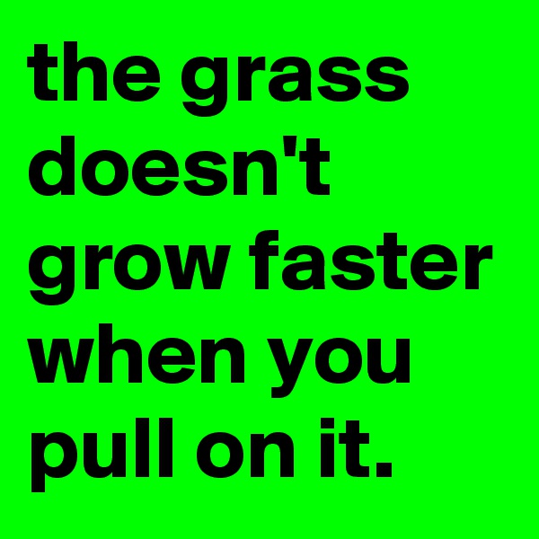 the grass doesn't grow faster when you pull on it.