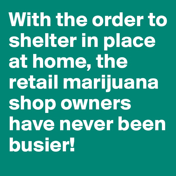 With the order to shelter in place at home, the retail marijuana shop owners have never been busier!