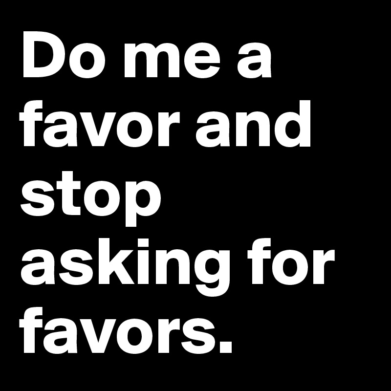 Do me a favor and stop asking for favors. 