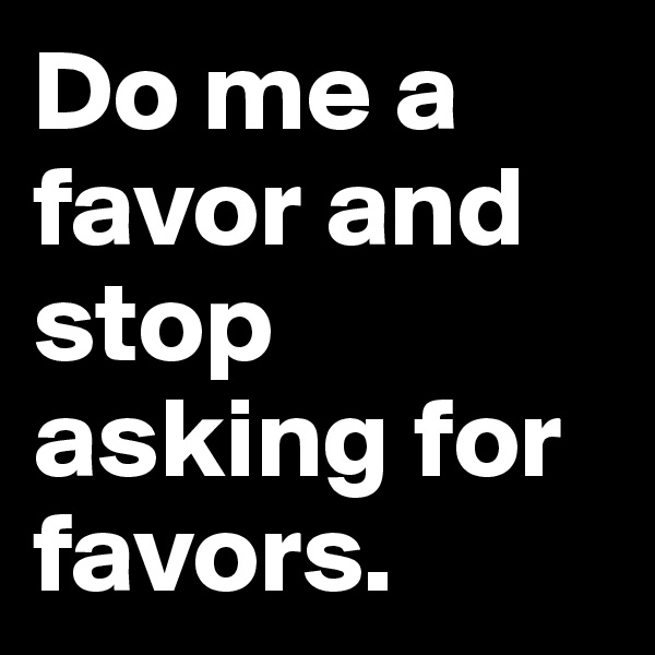 Do me a favor and stop asking for favors. 