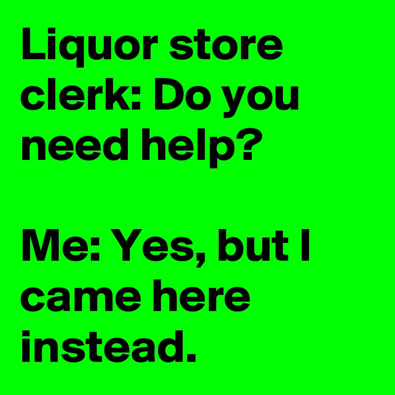 Liquor store clerk: Do you need help? 

Me: Yes, but I came here instead.