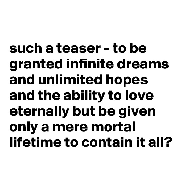 

such a teaser - to be granted infinite dreams and unlimited hopes and the ability to love eternally but be given only a mere mortal lifetime to contain it all?
