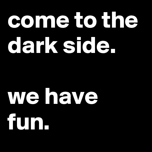 come to the dark side.

we have fun.
