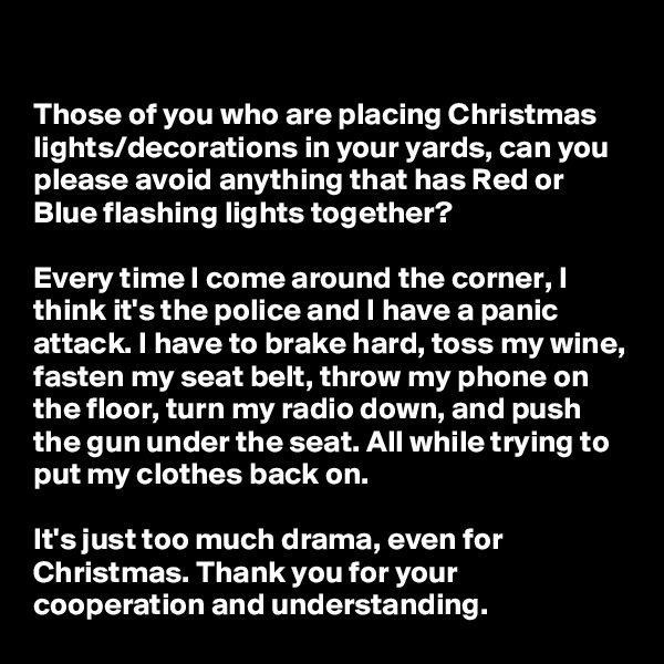 

Those of you who are placing Christmas lights/decorations in your yards, can you please avoid anything that has Red or Blue flashing lights together? 

Every time I come around the corner, I think it's the police and I have a panic attack. I have to brake hard, toss my wine, fasten my seat belt, throw my phone on the floor, turn my radio down, and push the gun under the seat. All while trying to put my clothes back on.

It's just too much drama, even for Christmas. Thank you for your cooperation and understanding.                      