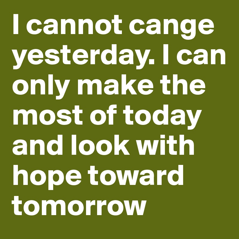 I cannot cange yesterday. I can only make the most of today and look with hope toward tomorrow 