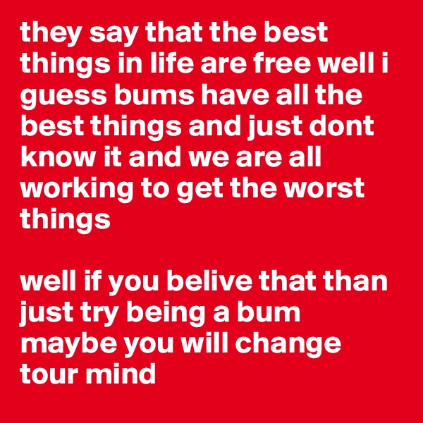 they say that the best things in life are free well i guess bums have all the best things and just dont know it and we are all working to get the worst things 

well if you belive that than just try being a bum maybe you will change tour mind 