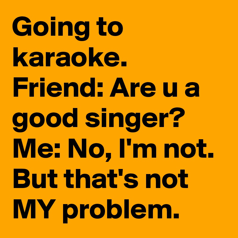 Going to karaoke.
Friend: Are u a good singer?
Me: No, I'm not. But that's not MY problem.