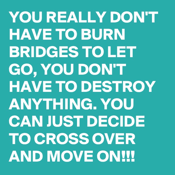 YOU REALLY DON'T HAVE TO BURN BRIDGES TO LET GO, YOU DON'T HAVE TO DESTROY ANYTHING. YOU CAN JUST DECIDE TO CROSS OVER AND MOVE ON!!!