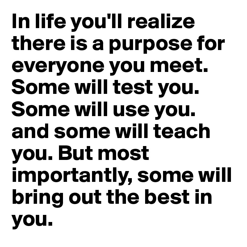 In life you'll realize there is a purpose for everyone you meet. Some will test you. Some will use you. and some will teach you. But most importantly, some will bring out the best in you. 