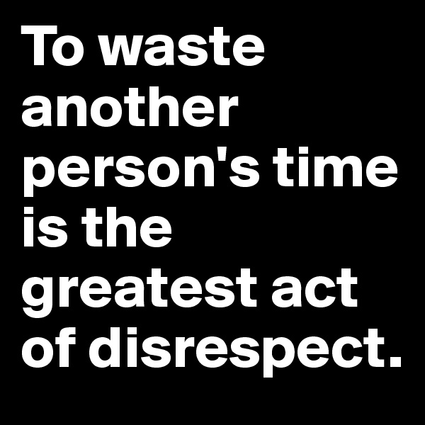 To waste another person's time is the greatest act of disrespect. 