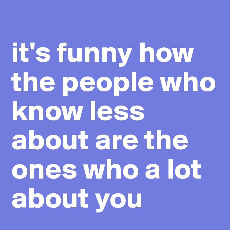 
it's funny how the people who know less about are the ones who a lot about you