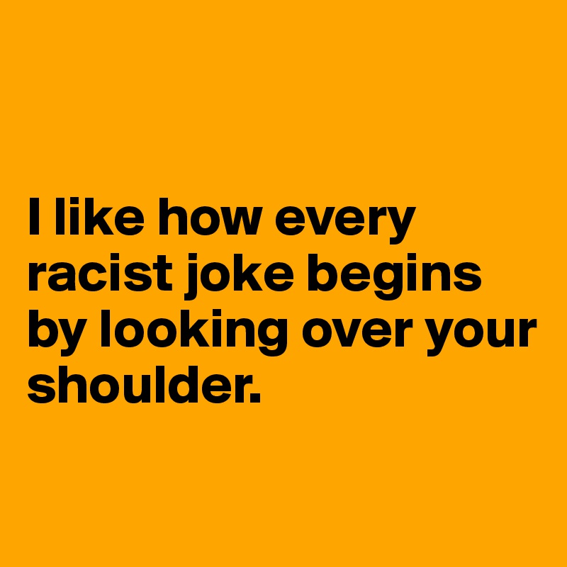 


I like how every racist joke begins by looking over your shoulder.


