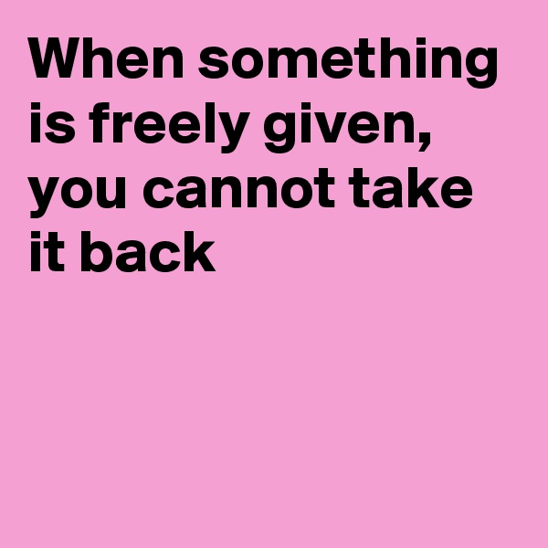 When something is freely given, you cannot take it back



