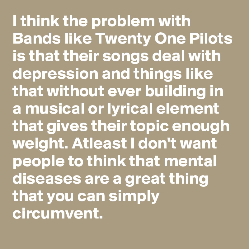 I think the problem with Bands like Twenty One Pilots is that their songs deal with depression and things like that without ever building in a musical or lyrical element that gives their topic enough weight. Atleast I don't want people to think that mental diseases are a great thing that you can simply circumvent.