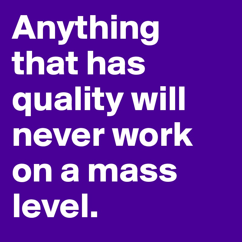 Anything that has quality will never work on a mass level. 