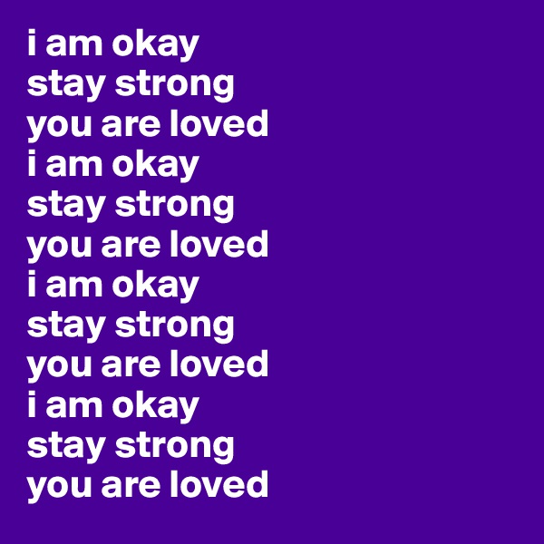 i am okay
stay strong
you are loved
i am okay
stay strong
you are loved
i am okay
stay strong
you are loved
i am okay
stay strong
you are loved