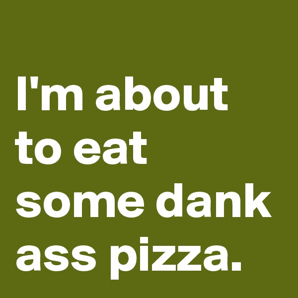 
I'm about to eat some dank ass pizza.