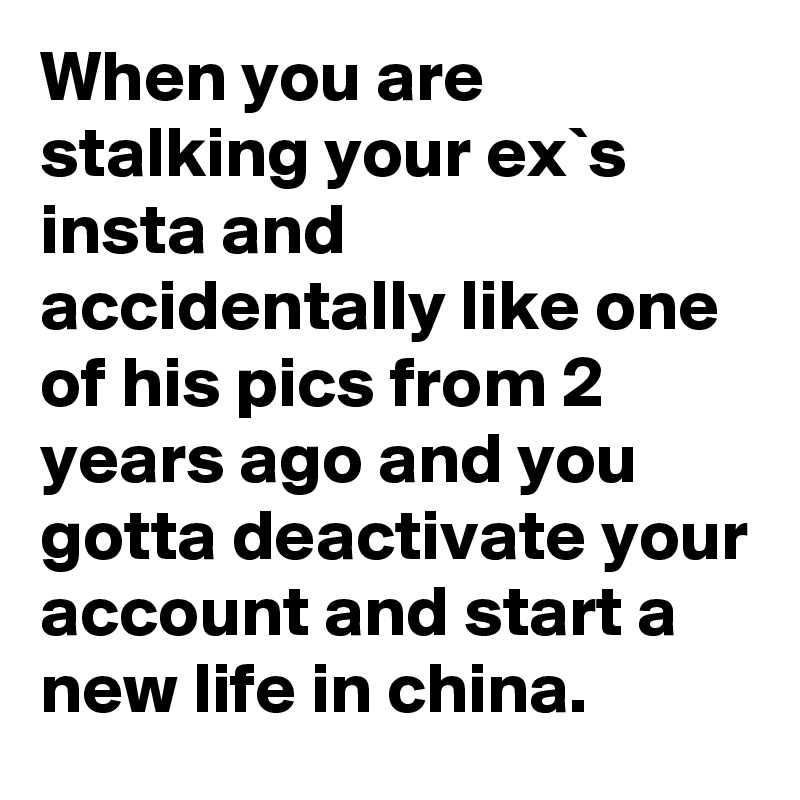 When you are stalking your ex`s insta and accidentally like one of his pics from 2 years ago and you gotta deactivate your account and start a new life in china.