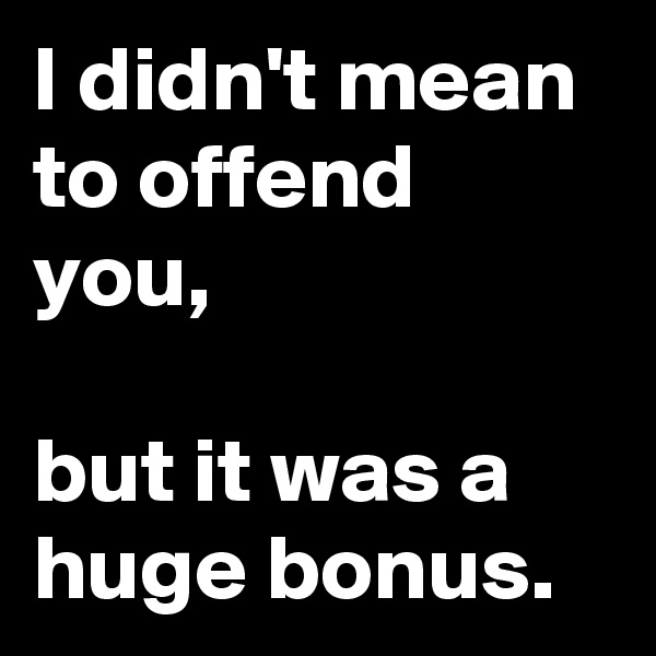 I didn't mean to offend you,

but it was a huge bonus.