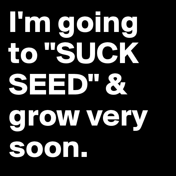 I'm going to "SUCK SEED" & grow very soon.