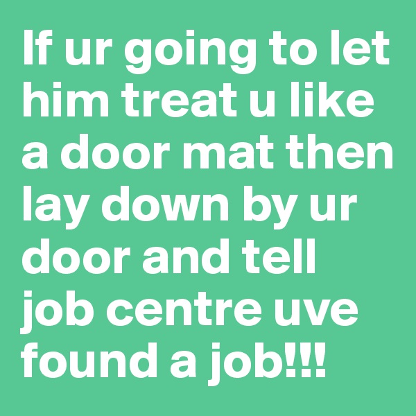 If ur going to let him treat u like a door mat then lay down by ur door and tell job centre uve found a job!!!