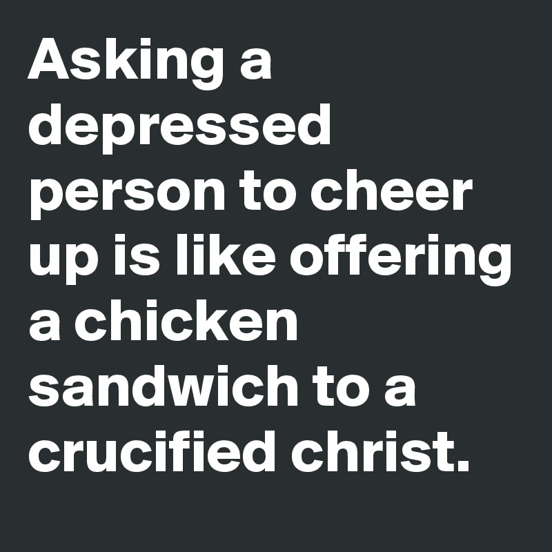 Asking a depressed person to cheer up is like offering a chicken sandwich to a crucified christ.