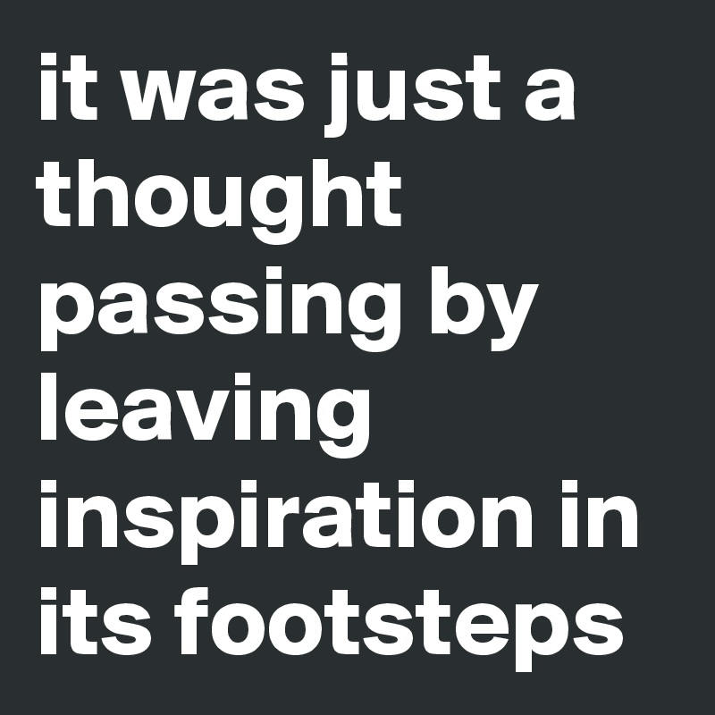 it was just a thought passing by leaving inspiration in its footsteps 