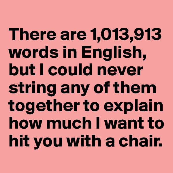
There are 1,013,913 words in English, 
but I could never string any of them together to explain how much I want to hit you with a chair.  