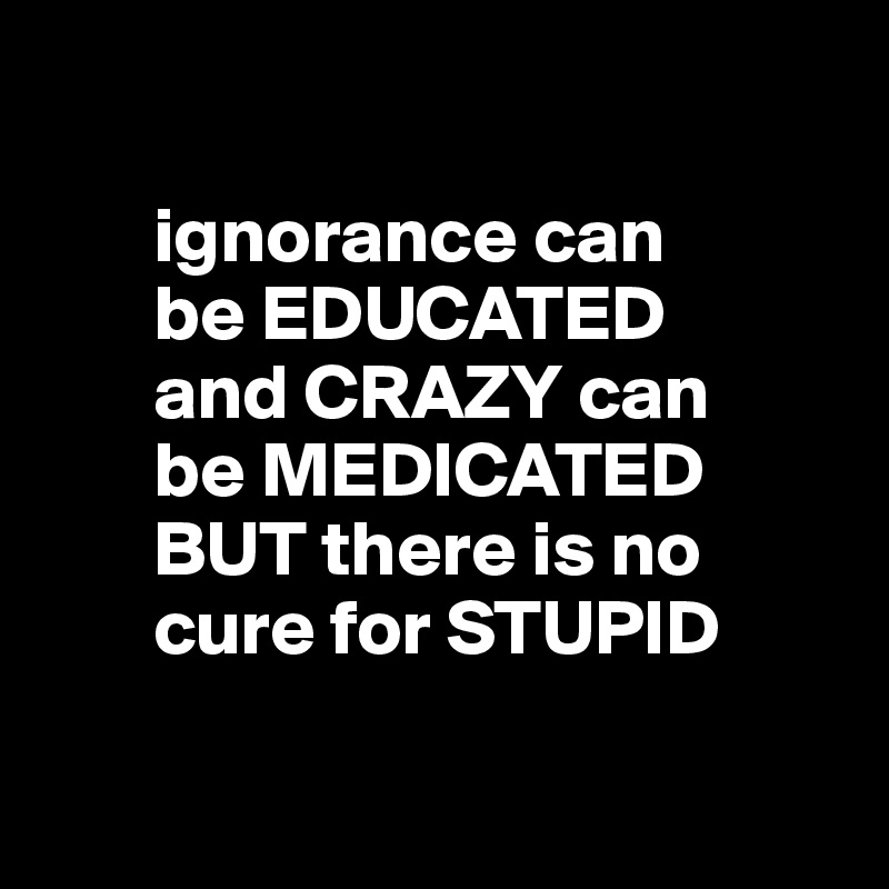 

       ignorance can
       be EDUCATED
       and CRAZY can    
       be MEDICATED   
       BUT there is no 
       cure for STUPID

