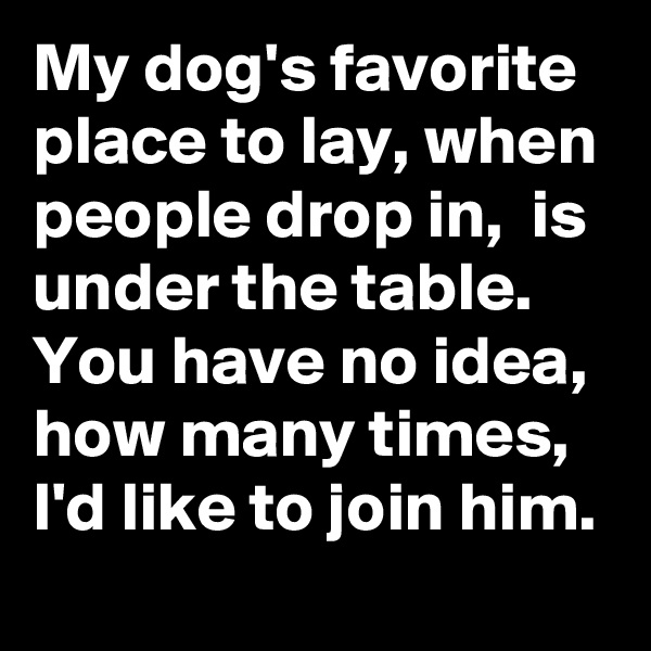 My dog's favorite place to lay, when people drop in,  is under the table.
You have no idea, how many times, I'd like to join him. 
