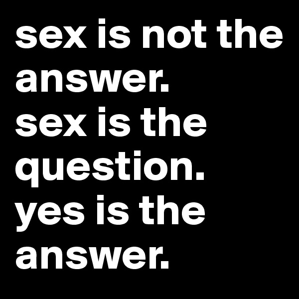 sex is not the answer. 
sex is the question. 
yes is the answer. 