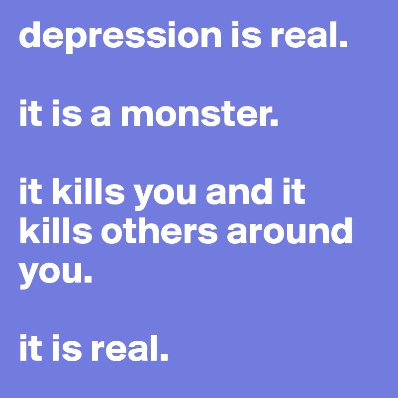depression is real. 

it is a monster. 

it kills you and it kills others around you. 

it is real. 