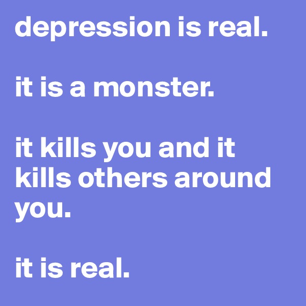 depression is real. 

it is a monster. 

it kills you and it kills others around you. 

it is real. 