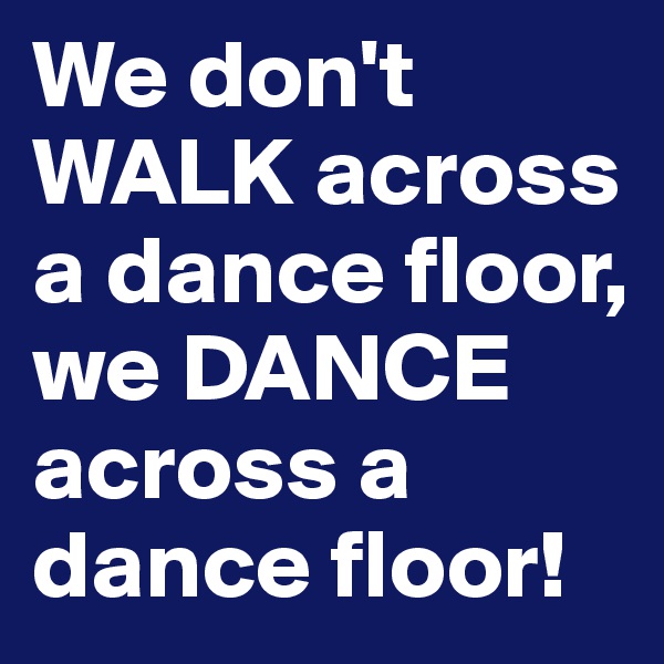 We don't WALK across a dance floor, we DANCE across a dance floor! 