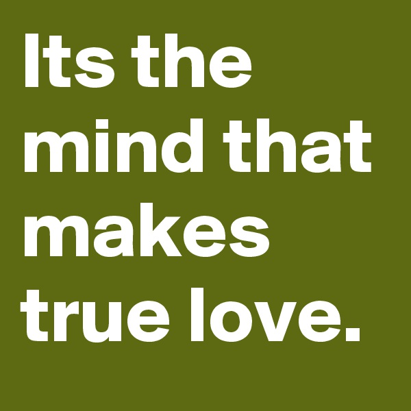 Its the mind that makes true love.
