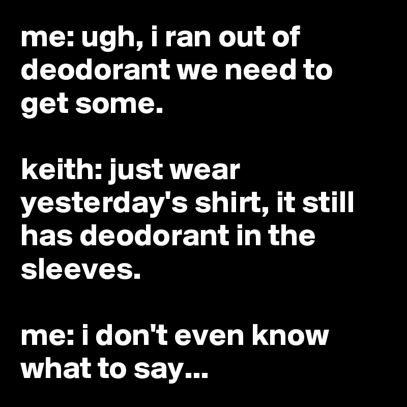 me: ugh, i ran out of deodorant we need to get some.

keith: just wear yesterday's shirt, it still has deodorant in the sleeves.

me: i don't even know what to say...