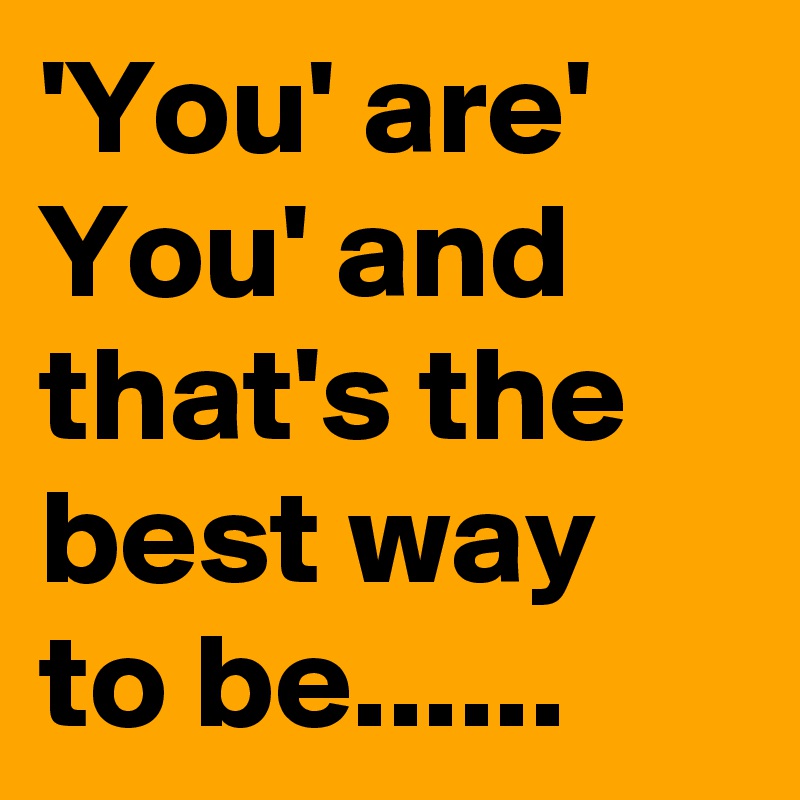 'You' are' You' and that's the best way to be......