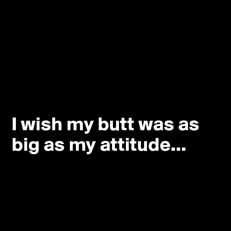 




I wish my butt was as big as my attitude...


