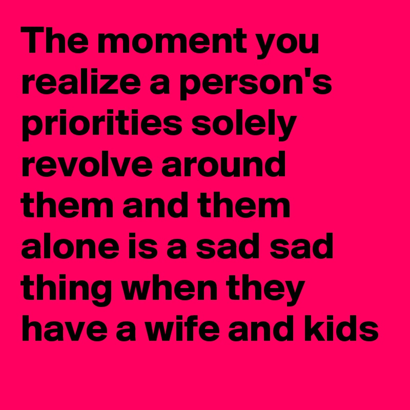 The moment you realize a person's priorities solely revolve around them and them alone is a sad sad thing when they have a wife and kids