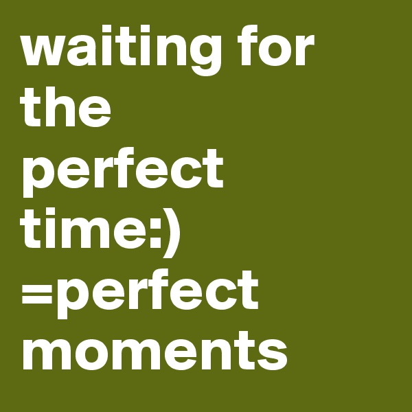 waiting for 
the 
perfect 
time:)
=perfect moments