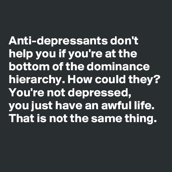 

Anti-depressants don't help you if you're at the bottom of the dominance hierarchy. How could they? You're not depressed, 
you just have an awful life. That is not the same thing.

