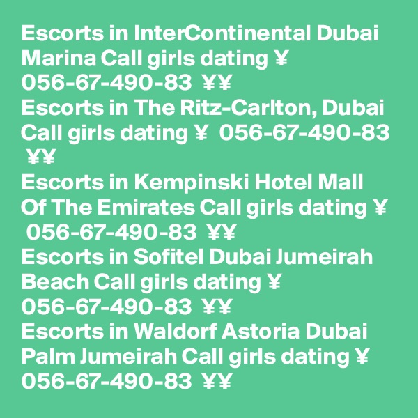 Escorts in InterContinental Dubai Marina Call girls dating ¥  056-67-490-83  ¥¥
Escorts in The Ritz-Carlton, Dubai Call girls dating ¥  056-67-490-83  ¥¥
Escorts in Kempinski Hotel Mall Of The Emirates Call girls dating ¥  056-67-490-83  ¥¥
Escorts in Sofitel Dubai Jumeirah Beach Call girls dating ¥  056-67-490-83  ¥¥
Escorts in Waldorf Astoria Dubai Palm Jumeirah Call girls dating ¥  056-67-490-83  ¥¥