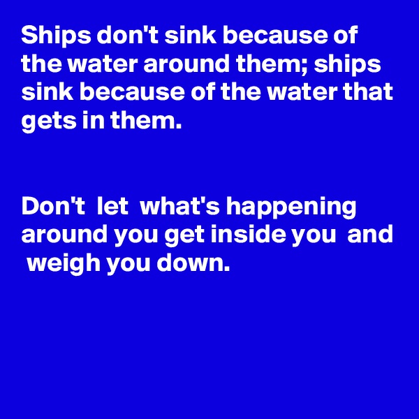 Ships don't sink because of the water around them; ships sink because of the water that gets in them.


Don't  let  what's happening around you get inside you  and  weigh you down.



