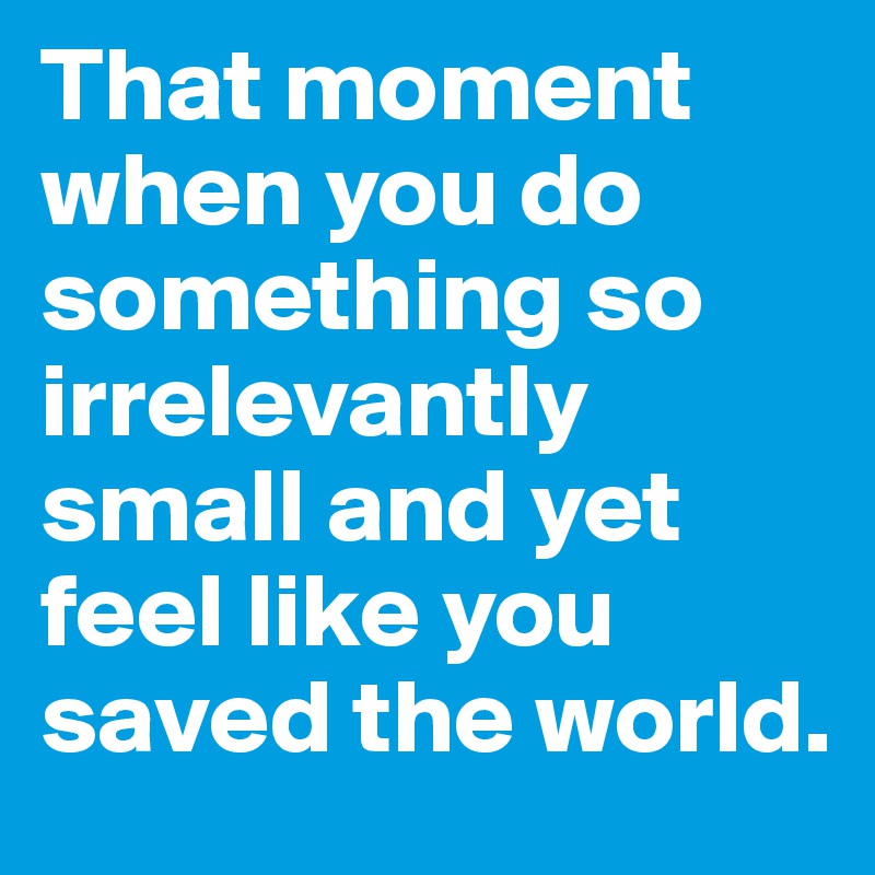 That moment when you do something so irrelevantly small and yet feel like you saved the world.