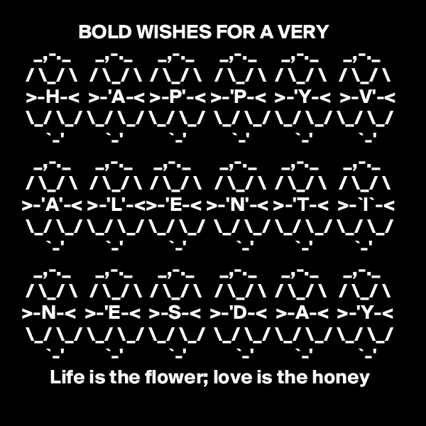               BOLD WISHES FOR A VERY
   _,-._      _,-._      _,-._      _,-._      _,-._      _,-._
 / \_/ \   / \_/ \  / \_/ \   / \_/ \  / \_/ \   / \_/ \
 >-H-<  >-'A-< >-P'-< >-'P-<  >-'Y-<  >-V'-< 
 \_/ \_/ \_/ \_/ \_/ \_/  \_/ \_/ \_/ \_/ \_/ \_/
      `-'          `-'           `-'           `-'           `-'           `-'
   _,-._      _,-._     _,-._       _,-._      _,-._      _,-._
 / \_/ \   / \_/ \  / \_/ \   / \_/ \  / \_/ \   / \_/ \
>-'A'-< >-'L'-<>-'E-< >-'N'-< >-'T-<  >-`I`-< 
 \_/ \_/ \_/ \_/ \_/ \_/  \_/ \_/ \_/ \_/ \_/ \_/
      `-'          `-'           `-'            `-'          `-'          `-'
   _,-._      _,-._      _,-._      _,-._      _,-._      _,-._
 / \_/ \   / \_/ \  / \_/ \   / \_/ \  / \_/ \   / \_/ \
>-N-<  >-'E-<  >-S-<  >-'D-<  >-A-<  >-'Y-< 
 \_/ \_/ \_/ \_/ \_/ \_/  \_/ \_/ \_/ \_/ \_/ \_/
      `-'          `-'           `-'            `-'          `-'           `-'
       Life is the flower; love is the honey