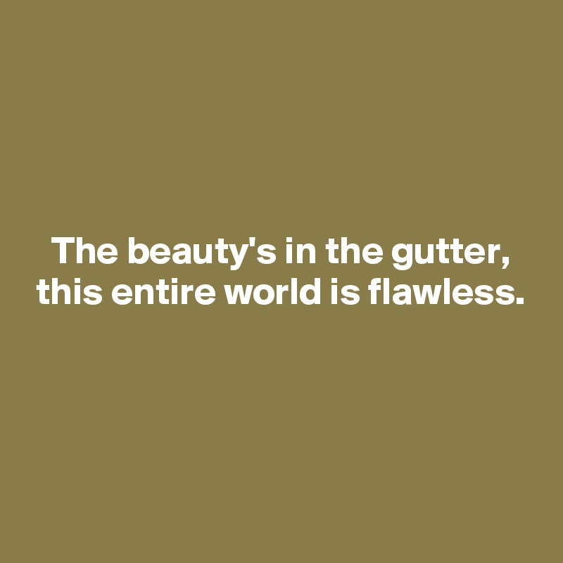 




   The beauty's in the gutter, 
 this entire world is flawless. 




