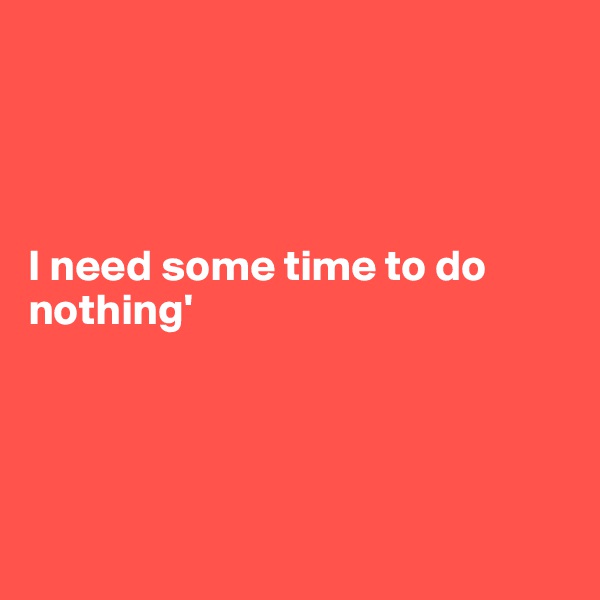 




I need some time to do nothing'





