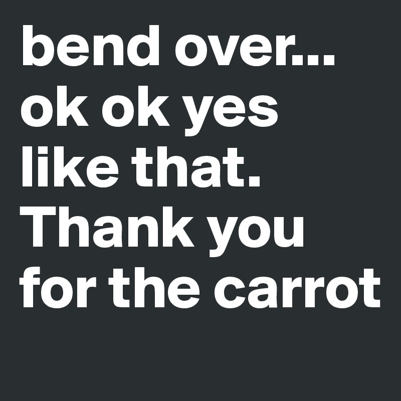 bend over... ok ok yes like that. Thank you for the carrot
